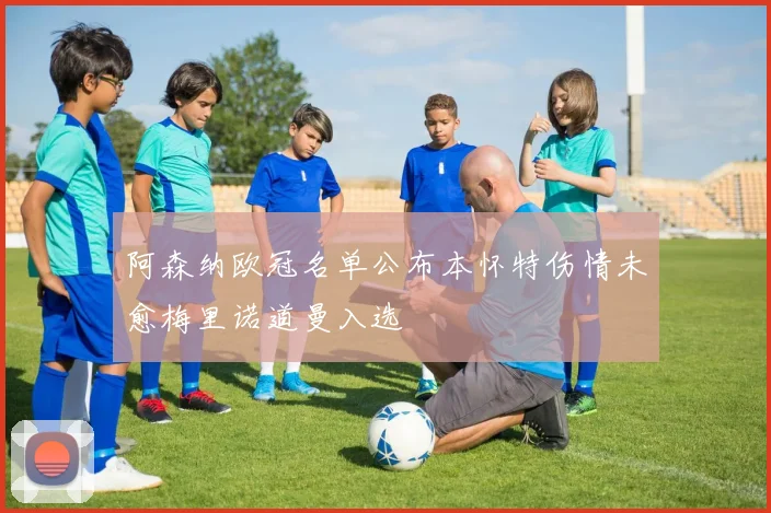 阿森纳欧冠名单公布本怀特伤情未愈梅里诺道曼入选