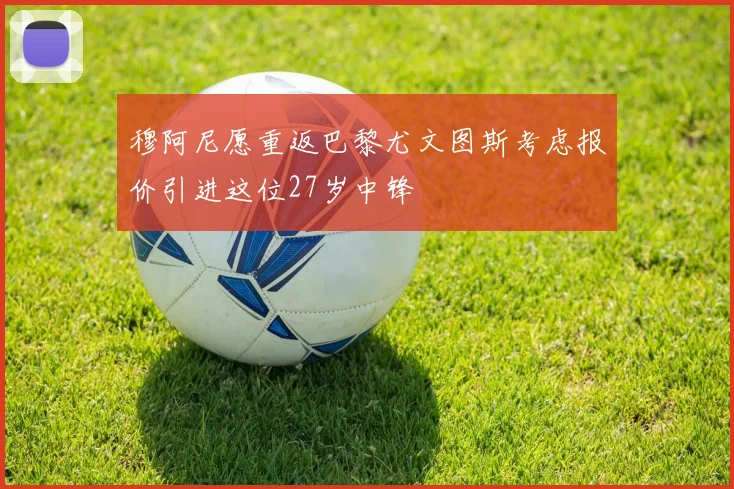 穆阿尼愿重返巴黎尤文图斯考虑报价引进这位27岁中锋