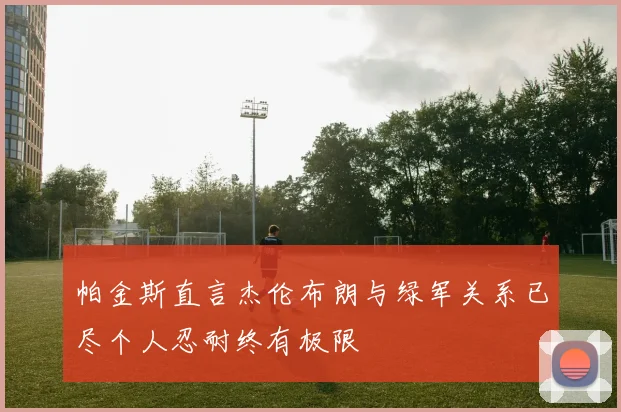 帕金斯直言杰伦布朗与绿军关系已尽个人忍耐终有极限