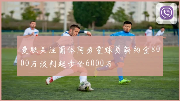 曼联关注葡体阿劳霍球员解约金8000万谈判起步价6000万