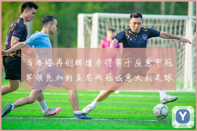 马洛塔再创辉煌夺得第十座意甲冠军领先加利亚尼两冠成意大利足球传奇