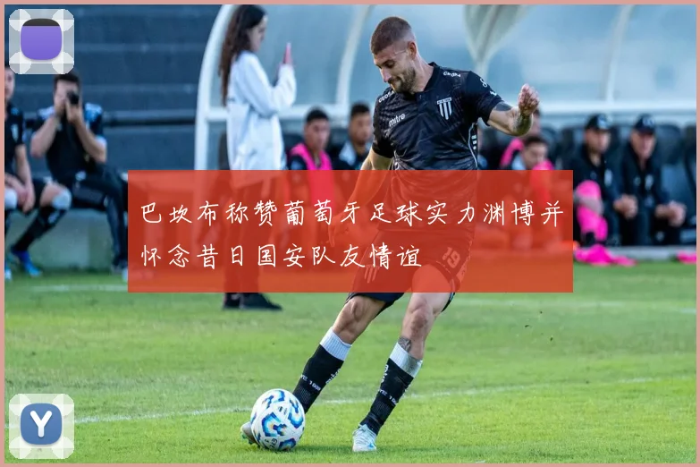 巴坎布称赞葡萄牙足球实力渊博并怀念昔日国安队友情谊