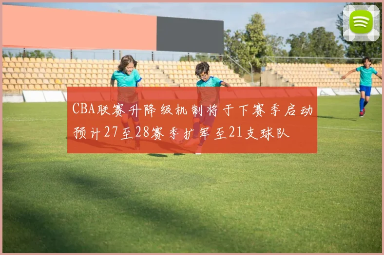CBA联赛升降级机制将于下赛季启动预计27至28赛季扩军至21支球队