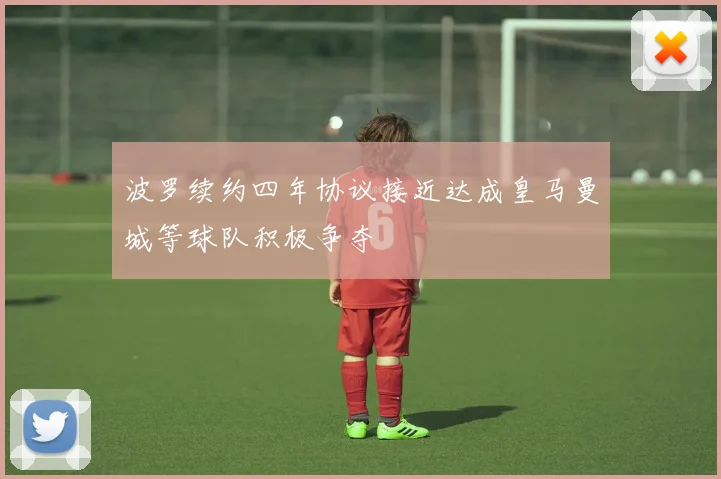 波罗续约四年协议接近达成皇马曼城等球队积极争夺