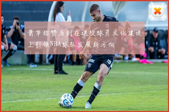 萧华称赞马刺在退役球员文化建设上引领NBA球队发展新方向