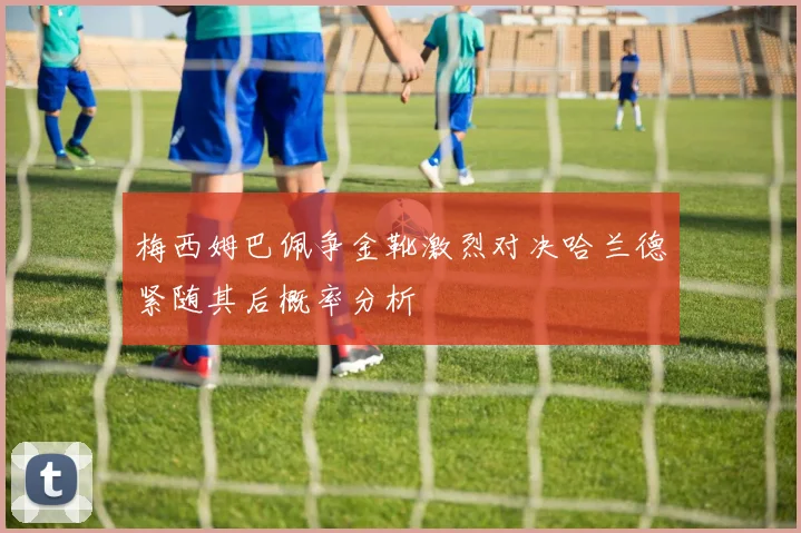 梅西姆巴佩争金靴激烈对决哈兰德紧随其后概率分析
