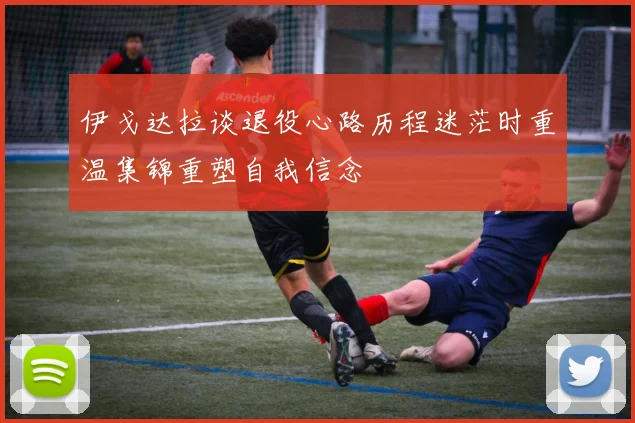 伊戈达拉谈退役心路历程迷茫时重温集锦重塑自我信念